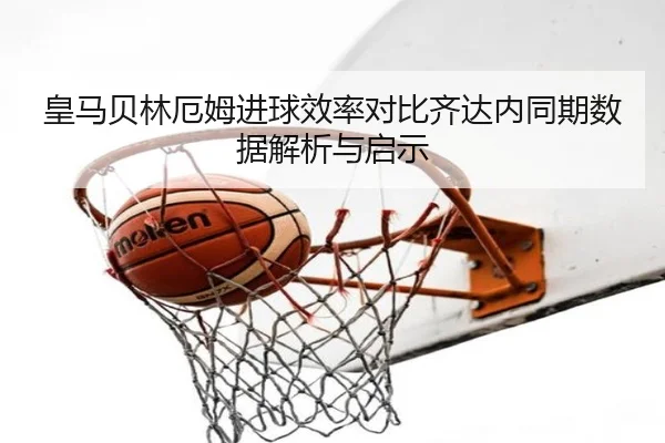 皇马贝林厄姆进球效率对比齐达内同期数据解析与启示（kaiyun）