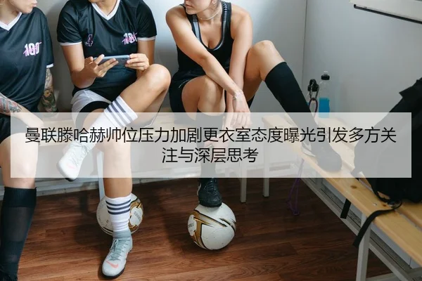 曼联滕哈赫帅位压力加剧更衣室态度曝光引发多方关注与深层思考（kaiyun）