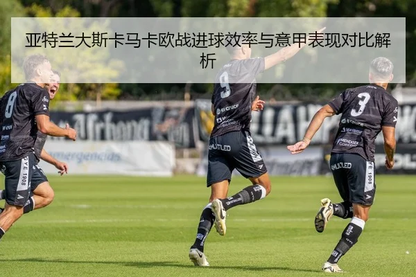 亚特兰大斯卡马卡欧战进球效率与意甲表现对比解析（kaiyun）