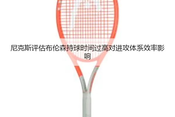 尼克斯评估布伦森持球时间过高对进攻体系效率影响（kaiyun）