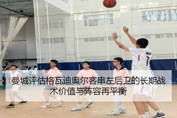 曼城评估格瓦迪奥尔客串左后卫的长期战术价值与阵容再平衡