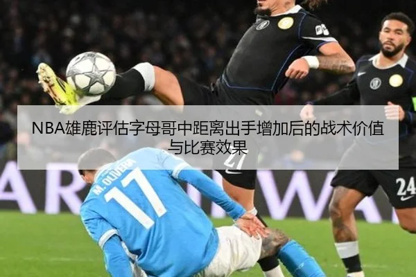NBA雄鹿评估字母哥中距离出手增加后的战术价值与比赛效果