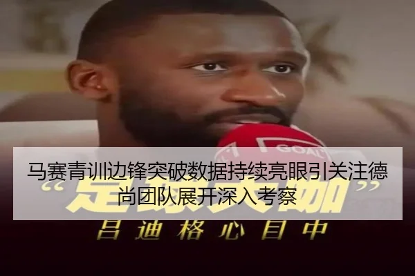 马赛青训边锋突破数据持续亮眼引关注德尚团队展开深入考察